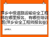 萍乡中级道路运输安全工程师在哪里报名，有哪些培训班(萍乡安全工程师报名处)