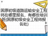 固原初级道路运输安全工程师在哪里报名,有哪些培训班(固原初级安全工程师报名处)