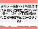 通州区一级矿业工程建造师报名和考试费用分别多少钱(通州一级矿业工程建造师报名费用和考试费用各多少钱)