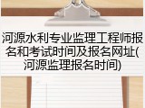 河源水利专业监理工程师报名和考试时间及报名网址(河源监理报名时间)