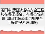 莆田中级道路运输安全工程师在哪里报名,有哪些培训班(莆田中级道路运输安全工程师报名培训班)