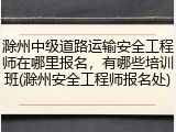 滁州中级道路运输安全工程师在哪里报名，有哪些培训班(滁州安全工程师报名处)