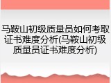 马鞍山初级质量员如何考取证书难度分析(马鞍山初级质量员证书难度分析)