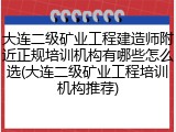 大连二级矿业工程建造师附近正规培训机构有哪些怎么选(大连二级矿业工程培训机构推荐)