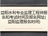 益阳水利专业监理工程师报名和考试时间及报名网址(益阳监理报名时间)