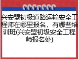 兴安盟初级道路运输安全工程师在哪里报名，有哪些培训班(兴安盟初级安全工程师报名处)