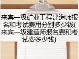来宾一级矿业工程建造师报名和考试费用分别多少钱(来宾一级建造师报名费和考试费多少钱)