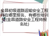 金昌初级道路运输安全工程师在哪里报名，有哪些培训班(金昌道路安全工程师报名处)