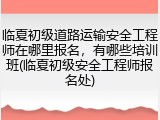 临夏初级道路运输安全工程师在哪里报名,有哪些培训班(临夏初级安全工程师报名处)