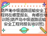 葫芦岛中级道路运输安全工程师在哪里报名，有哪些培训班(葫芦岛中级道路运输安全工程师报名培训班)