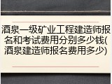 酒泉一级矿业工程建造师报名和考试费用分别多少钱(酒泉建造师报名费用多少)