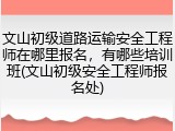 文山初级道路运输安全工程师在哪里报名,有哪些培训班(文山初级安全工程师报名处)