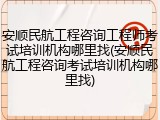 安顺民航工程咨询工程师考试培训机构哪里找(安顺民航工程咨询考试培训机构哪里找)