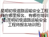 昆明初级道路运输安全工程师在哪里报名，有哪些培训班(昆明初级道路运输安全工程师报名培训班)