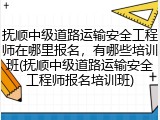 抚顺中级道路运输安全工程师在哪里报名，有哪些培训班(抚顺中级道路运输安全工程师报名培训班)
