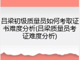吕梁初级质量员如何考取证书难度分析(吕梁质量员考证难度分析)