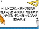 河北区二级水利水电建造工程师考试合格线介绍具体多少分(河北区水利考试合格线多少分)