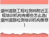 潮州道路工程检测师附近正规培训机构有哪些怎么选(潮州道路检测培训机构推荐)