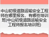 中山初级道路运输安全工程师在哪里报名,有哪些培训班(中山初级道路运输安全工程师报名培训班)