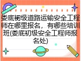 娄底初级道路运输安全工程师在哪里报名，有哪些培训班(娄底初级安全工程师报名处)