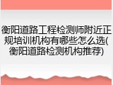 衡阳道路工程检测师附近正规培训机构有哪些怎么选(衡阳道路检测机构推荐)