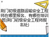 荆门初级道路运输安全工程师在哪里报名，有哪些培训班(荆门初级安全工程师报名处)