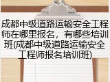成都中级道路运输安全工程师在哪里报名，有哪些培训班(成都中级道路运输安全工程师报名培训班)