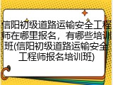 信阳初级道路运输安全工程师在哪里报名，有哪些培训班(信阳初级道路运输安全工程师报名培训班)