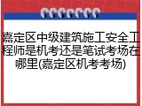 嘉定区中级建筑施工安全工程师是机考还是笔试考场在哪里(嘉定区机考考场)