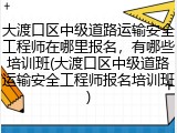 大渡口区中级道路运输安全工程师在哪里报名,有哪些培训班(大渡口区中级道路运输安全工程师报名培训班)