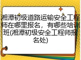 湘潭初级道路运输安全工程师在哪里报名，有哪些培训班(湘潭初级安全工程师报名处)