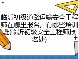 临沂初级道路运输安全工程师在哪里报名,有哪些培训班(临沂初级安全工程师报名处)