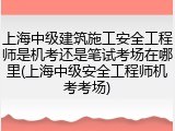 上海中级建筑施工安全工程师是机考还是笔试考场在哪里(上海中级安全工程师机考考场)