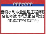 盘锦水利专业监理工程师报名和考试时间及报名网址(盘锦监理报名时间)