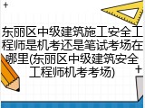 东丽区中级建筑施工安全工程师是机考还是笔试考场在哪里(东丽区中级建筑安全工程师机考考场)