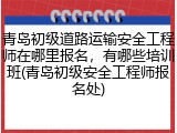 青岛初级道路运输安全工程师在哪里报名，有哪些培训班(青岛初级安全工程师报名处)