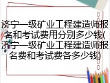 济宁一级矿业工程建造师报名和考试费用分别多少钱(济宁一级矿业工程建造师报名费和考试费各多少钱)