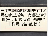 三明初级道路运输安全工程师在哪里报名，有哪些培训班(三明初级道路运输安全工程师报名培训班)