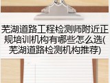 芜湖道路工程检测师附近正规培训机构有哪些怎么选(芜湖道路检测机构推荐)