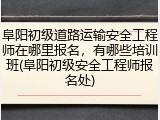 阜阳初级道路运输安全工程师在哪里报名，有哪些培训班(阜阳初级安全工程师报名处)