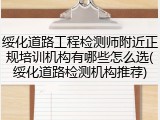 绥化道路工程检测师附近正规培训机构有哪些怎么选(绥化道路检测机构推荐)