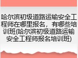 哈尔滨初级道路运输安全工程师在哪里报名，有哪些培训班(哈尔滨初级道路运输安全工程师报名培训班)