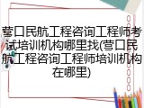 营口民航工程咨询工程师考试培训机构哪里找(营口民航工程咨询工程师培训机构在哪里)