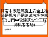 甘南中级建筑施工安全工程师是机考还是笔试考场在哪里(甘南中级建筑安全工程师机考考场)