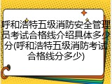 呼和浩特五级消防安全管理员考试合格线介绍具体多少分(呼和浩特五级消防考试合格线分多少)