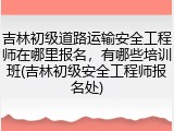 吉林初级道路运输安全工程师在哪里报名，有哪些培训班(吉林初级安全工程师报名处)