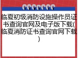临夏初级消防设施操作员证书查询官网及电子版下载(临夏消防证书查询官网下载)
