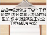 白银中级建筑施工安全工程师是机考还是笔试考场在哪里(白银中级建筑施工安全工程师机考考场)
