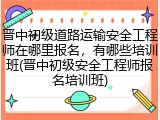 晋中初级道路运输安全工程师在哪里报名，有哪些培训班(晋中初级安全工程师报名培训班)