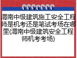 渭南中级建筑施工安全工程师是机考还是笔试考场在哪里(渭南中级建筑安全工程师机考考场)